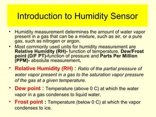 Introduction to Humidity Sensor
• Humidity measurement determines the amount of water vapor
present in a gas that can be a mixture, such as air, or a pure
gas, such as nitrogen or argon.
• Most commonly used units for humidity measurement are
Relative Humidity (RH)- function of temperature, Dew/Frost
point (D/F PT)-function of pressure and Parts Per Million
(PPM)- absolute measurement.
• Relative Humidity (RH) : Ratio of the partial pressure of
water vapor present in a gas to the saturation vapor pressure
of the gas at a given temperature.
• Dew point : Temperature (above 0 C) at which the water
vapor in a gas condenses to liquid water.
• Frost point : Temperature (below 0 C) at which the vapor
condenses to ice.
 