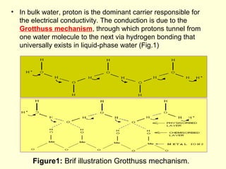 • In bulk water, proton is the dominant carrier responsible for
the electrical conductivity. The conduction is due to the
Grotthuss mechanism, through which protons tunnel from
one water molecule to the next via hydrogen bonding that
universally exists in liquid-phase water (Fig.1)
Figure1: Brif illustration Grotthuss mechanism.
 