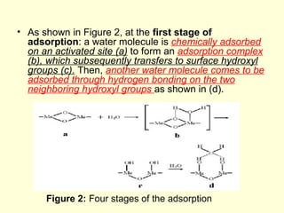 • As shown in Figure 2, at the first stage of
adsorption: a water molecule is chemically adsorbed
on an activated site (a) to form an adsorption complex
(b), which subsequently transfers to surface hydroxyl
groups (c). Then, another water molecule comes to be
adsorbed through hydrogen bonding on the two
neighboring hydroxyl groups as shown in (d).
Figure 2: Four stages of the adsorption
 