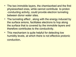 • The two immobile layers, the chemisorbed and the first
physiosorbed ones, while cannot contribute to proton
-conducting activity, could provide electron tunneling
between donor water sites.
• The tunneling effect , along with the energy induced by
the surface anions, facilitates electrons to hop along
the surface that is covered by the immobile layers and
therefore contributes to the conductivity.
• This mechanism is quite helpful for detecting low
humidity levels, at which there is not effective protonic
conduction.
 
