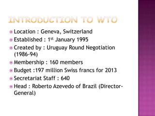 Location

: Geneva, Switzerland
 Established : 1st January 1995
 Created by : Uruguay Round Negotiation
(1986-94)
 Membership : 160 members
 Budget :197 million Swiss francs for 2013
 Secretariat Staff : 640
 Head : Roberto Azevedo of Brazil (DirectorGeneral)

 
