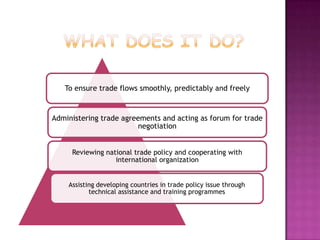 To ensure trade flows smoothly, predictably and freely

Administering trade agreements and acting as forum for trade
negotiation
Reviewing national trade policy and cooperating with
international organization
Assisting developing countries in trade policy issue through
technical assistance and training programmes

 