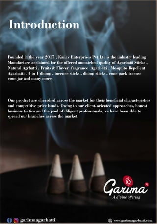 Introduction
R
Founded in the year 2017 , Kanav Enterprises Pvt.Ltd is the industry leading
Manufacture acclaimed for the offered unmatched quality of Agarbatti Sticks ,
Natural Agrbatti , Fruits & Flower fragrance Agarbatti , Mosquito Repellent
Agarbatti , 4 in 1 dhoop , incence sticks , dhoop sticks , cone pack incense
cone jar and many more.
Our product are cherished across the market for their benecial characteristics
and competitive price bands. Owing to our client-oriented approaches, honest
business tactics and the pool of diligent professionals, we have been able to
spread our branches across the market.
www.garimaagarbatti.com
garimaagarbatti
 
