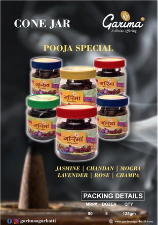 R
PACKING DETAILS
MRP₹ DOZEN QTY
90 8 125gm
CONE JAR
POOJA SPECIAL
JASMINE | CHANDAN | MOGRA
LAVENDER | ROSE | CHAMPA
www.garimaagarbatti.com
garimaagarbatti
 