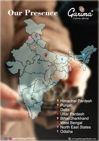 Our Presence
Himachal Pardesh
Punjab
Delhi
Uttar Pardesh
Bihar/Jharkhand
West Bengal
North East States
Odisha
R
www.garimaagarbatti.com
garimaagarbatti
 