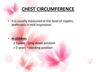 CHEST CIRCUMFERENCE
• It is usually measured at the level of nipples,
preferably in mid inspiration.
• In children
≤ 5years - lying down position
> 5 years - standing position
13
 