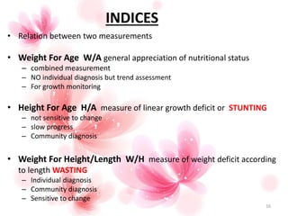 INDICES
16
• Relation between two measurements
• Weight For Age W/A general appreciation of nutritional status
– combined measurement
– NO individual diagnosis but trend assessment
– For growth monitoring
• Height For Age H/A measure of linear growth deficit or STUNTING
– not sensitive to change
– slow progress
– Community diagnosis
• Weight For Height/Length W/H measure of weight deficit according
to length WASTING
– Individual diagnosis
– Community diagnosis
– Sensitive to change
 