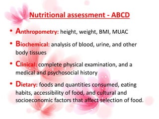 Nutritional assessment - ABCD
• Anthropometry: height, weight, BMI, MUAC
• Biochemical: analysis of blood, urine, and other
body tissues
• Clinical: complete physical examination, and a
medical and psychosocial history
• Dietary: foods and quantities consumed, eating
habits, accessibility of food, and cultural and
socioeconomic factors that affect selection of food.
 