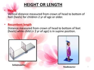 HEIGHT OR LENGTH
• Height
Vertical distance measured from crown of head to bottom of
feet (heels) for children 2 yr of age or older.
• Recumbent length
Distance measured from crown of head to bottom of feet
(heels) while child (< 2 yr of age) is in supine position.
Stadiometer
Infantometer
7
 