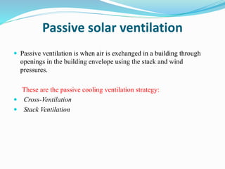 Passive solar ventilation
 Passive ventilation is when air is exchanged in a building through
openings in the building envelope using the stack and wind
pressures.
These are the passive cooling ventilation strategy:
 Cross-Ventilation
 Stack Ventilation
 