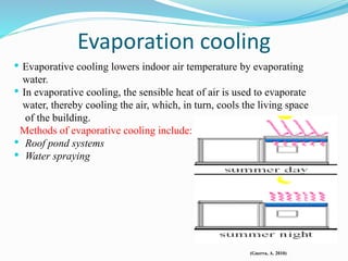 Evaporation cooling
• Evaporative cooling lowers indoor air temperature by evaporating
water.
• In evaporative cooling, the sensible heat of air is used to evaporate
water, thereby cooling the air, which, in turn, cools the living space
of the building.
Methods of evaporative cooling include:
• Roof pond systems
• Water spraying
(Guerra, A. 2010)
 