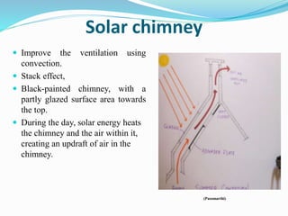 Solar chimney
 Improve the ventilation using
convection.
 Stack effect,
 Black-painted chimney, with a
partly glazed surface area towards
the top.
 During the day, solar energy heats
the chimney and the air within it,
creating an updraft of air in the
chimney.
(Pasomarthi)
 