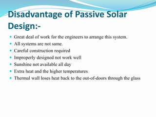 Disadvantage of Passive Solar
Design:-
 Great deal of work for the engineers to arrange this system.
 All systems are not same.
 Careful construction required
 Improperly designed not work well
 Sunshine not available all day
 Extra heat and the higher temperatures
 Thermal wall loses heat back to the out-of-doors through the glass
 