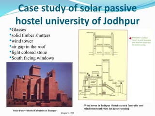 Case study of solar passive
hostel university of Jodhpur
Wind tower in Jodhpur Hostel to catch favorable cool
wind from south-west for passive cooling
•Glasses
•solid timber shutters
•wind tower
•air gap in the roof
•light colored stone
•South facing windows
Solar Passive Hostel University of Jodhpur
(Gupta,V.1992
 