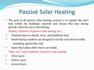 Passive Solar Heating
 The goal of all passive solar heating systems is to capture the sun's
heat within the building's material and release that heat during
periods when the sun is not shining.
Primary elements of passive solar heating are :
 Thermal mass to absorb, store, and distribute heat.
 South-facing windows are designed to let the sun's heat in while
insulating against the cold.
 Open floor plans allow more sun inside.
There are 3 main methods of passive solar heating:
 Direct gain
 Indirect gain
 Isolated gain
 