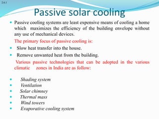 Passive solar cooling
 Passive cooling systems are least expensive means of cooling a home
which maximizes the efficiency of the building envelope without
any use of mechanical devices.
The primary focus of passive cooling is:
 Slow heat transfer into the house.
 Remove unwanted heat from the building.
Various passive technologies that can be adopted in the various
climatic zones in India are as follow:
 Shading system
 Ventilation
 Solar chimney
 Thermal mass
 Wind towers
 Evaporative cooling system
2.6.1
 