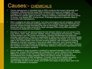 Causes:- CHEMICALS
•    Cancer pathogenesis is traceable back to DNA mutations that impact cell growth and
     metastasis. Substances that cause DNA mutations are known as mutagens, and
     mutagens that cause cancers are known as carcinogens. Particular substances have
     been linked to specific types of cancer. Tobacco smoking is associated with many forms
     of cancer, and causes 90% of lung cancer. Prolonged exposure to asbestos fibers is
     associated with mesothelioma.
•    Many mutagens are also carcinogens, but some carcinogens are not mutagens. Alcohol
     is an example of a chemical carcinogen that is not a mutagen.[10] Such chemicals may
     promote cancers through stimulating the rate of cell division. Faster rates of replication
     leaves less time for repair enzymes to repair damaged DNA during DNA replication,
     increasing the likelihood of a mutation.
•    Decades of research has demonstrated the link between tobacco use and cancer in the
     lung, larynx, head, neck, stomach, bladder, kidney, oesophagus and pancreas. Tobacco
     smoke contains over fifty known carcinogens, including nitrosamines and polycyclic
     aromatic hydrocarbons. Tobacco is responsible for about one in three of all cancer deaths
     in the developed world,[6] and about one in five worldwide.[12] Indeed, lung cancer death
     rates in the United States have mirrored smoking patterns, with increases in smoking
     followed by dramatic increases in lung cancer death rates and, more recently when?],
     decreases in smoking followed by decreases in lung cancer death rates in men. However,
     the numbers of smokers worldwide is still rising, leading to what some organizations have
     described as the tobacco epidemic.
•    Cancer related to ones occupation is believed to represent between 2-20% of all cases.
     Every year, at least 200,000 people die worldwide from cancer related to their workplace.
     Millions of workers run the risk of developing cancers such as lung cancer and
     mesothelioma from inhaling asbestos fibers and tobacco smoke, or leukemia from
     exposure to benzene at their workplaces. Currently, most cancer deaths caused by
     occupational risk factors occur in the developed world.[15] It is estimated that
     approximately 20,000 cancer deaths and 40,000 new cases of cancer each year in the
     U.S. are attributable to occupation.
 