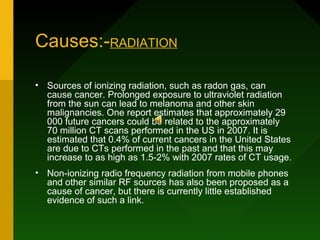 Causes:-RADIATION

• Sources of ionizing radiation, such as radon gas, can
  cause cancer. Prolonged exposure to ultraviolet radiation
  from the sun can lead to melanoma and other skin
  malignancies. One report estimates that approximately 29
  000 future cancers could be related to the approximately
  70 million CT scans performed in the US in 2007. It is
  estimated that 0.4% of current cancers in the United States
  are due to CTs performed in the past and that this may
  increase to as high as 1.5-2% with 2007 rates of CT usage.
• Non-ionizing radio frequency radiation from mobile phones
  and other similar RF sources has also been proposed as a
  cause of cancer, but there is currently little established
  evidence of such a link.
 