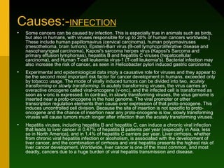 Causes:-INFECTION
•   Some cancers can be caused by infection. This is especially true in animals such as birds,
    but also in humans, with viruses responsible for up to 20% of human cancers worldwide.]
    These include human papillomavirus (cervical carcinoma), human polyomaviruses
    (mesothelioma, brain tumors), Epstein-Barr virus (B-cell lymphoproliferative disease and
    nasopharyngeal carcinoma), Kaposi's sarcoma herpes virus (Kaposi's Sarcoma and
    primary effusion lymphomas), hepatitis B and hepatitis C viruses (hepatocellular
    carcinoma), and Human T-cell leukemia virus-1 (T-cell leukemia's). Bacterial infection may
    also increase the risk of cancer, as seen in Helicobacter pylori induced gastric carcinoma.
•   Experimental and epidemiological data imply a causative role for viruses and they appear to
    be the second most important risk factor for cancer development in humans, exceeded only
    by tobacco usage. The mode of virally induced tumors can be divided into two, acutely
    transforming or slowly transforming. In acutely transforming viruses, the virus carries an
    overactive oncogene called viral-oncogene (v-onc), and the infected cell is transformed as
    soon as v-onc is expressed. In contrast, in slowly transforming viruses, the virus genome is
    inserted near a proto-oncogene in the host genome. The viral promoter or other
    transcription regulation elements then cause over expression of that proto-oncogene. This
    induces uncontrolled cell division. Because the site of insertion is not specific to proto-
    oncogene and the chance of insertion near any proto-oncogene is low, slowly transforming
    viruses will cause tumors much longer after infection than the acutely transforming viruses.
•   Hepatitis viruses, including hepatitis B and hepatitis C, can induce a chronic viral infection
    that leads to liver cancer in 0.47% of hepatitis B patients per year (especially in Asia, less
    so in North America), and in 1.4% of hepatitis C carriers per year. Liver cirrhosis, whether
    from chronic viral hepatitis infection or alcoholism, is associated with the development of
    liver cancer, and the combination of cirrhosis and viral hepatitis presents the highest risk of
    liver cancer development. Worldwide, liver cancer is one of the most common, and most
    deadly, cancers due to a huge burden of viral hepatitis transmission and disease.
 