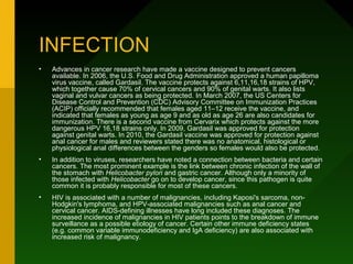 INFECTION
•   Advances in cancer research have made a vaccine designed to prevent cancers
    available. In 2006, the U.S. Food and Drug Administration approved a human papilloma
    virus vaccine, called Gardasil. The vaccine protects against 6,11,16,18 strains of HPV,
    which together cause 70% of cervical cancers and 90% of genital warts. It also lists
    vaginal and vulvar cancers as being protected. In March 2007, the US Centers for
    Disease Control and Prevention (CDC) Advisory Committee on Immunization Practices
    (ACIP) officially recommended that females aged 11–12 receive the vaccine, and
    indicated that females as young as age 9 and as old as age 26 are also candidates for
    immunization. There is a second vaccine from Cervarix which protects against the more
    dangerous HPV 16,18 strains only. In 2009, Gardasil was approved for protection
    against genital warts. In 2010, the Gardasil vaccine was approved for protection against
    anal cancer for males and reviewers stated there was no anatomical, histological or
    physiological anal differences between the genders so females would also be protected.
•   In addition to viruses, researchers have noted a connection between bacteria and certain
    cancers. The most prominent example is the link between chronic infection of the wall of
    the stomach with Helicobacter pylori and gastric cancer. Although only a minority of
    those infected with Helicobacter go on to develop cancer, since this pathogen is quite
    common it is probably responsible for most of these cancers.
•   HIV is associated with a number of malignancies, including Kaposi's sarcoma, non-
    Hodgkin's lymphoma, and HPV-associated malignancies such as anal cancer and
    cervical cancer. AIDS-defining illnesses have long included these diagnoses. The
    increased incidence of malignancies in HIV patients points to the breakdown of immune
    surveillance as a possible etiology of cancer. Certain other immune deficiency states
    (e.g. common variable immunodeficiency and IgA deficiency) are also associated with
    increased risk of malignancy.
 