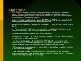 HEREDITY
•   Most forms of cancer are sporadic, meaning that there is no inherited cause of the
    cancer. There are, however, a number of recognized syndromes where there is an
    inherited predisposition to cancer, often due to a defect in a gene that protects against
    tumor formation. Famous examples are:
•   certain inherited mutations in the genes BRCA1 and BRCA2 are associated with
    an elevated risk of breast cancer and ovarian cancer
•   tumors of various endocrine organs in multiple endocrine neoplasia (MEN types 1,
    2a, 2b)
•   Li - Fraumeni syndrome (various tumors such as osteosarcoma, breast cancer,
    soft tissue sarcoma, brain tumors) due to mutations of p53
•   Turcot syndrome (brain tumors and colonic polyposis)
•   Familial adenomatous polyposis an inherited mutation of the APC gene that leads
    to early onset of colon carcinoma.
•   Hereditary nonpolyposis colorectal cancer (HNPCC, also known as Lynch
    syndrome) can include familial cases of colon cancer, uterine cancer, gastric
    cancer, and ovarian cancer, without a preponderance of colon polyps.
•   Retinoblastoma, when occurring in young children, is due to a hereditary mutation
    in the retinoblastoma gene.
•   Down syndrome patients, who have an extra chromosome 21, are known to
    develop malignancies such as leukemia and testicular cancer, though the reasons
    for this difference are not well understood.
 