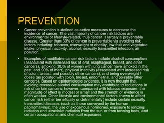 PREVENTION
•   Cancer prevention is defined as active measures to decrease the
    incidence of cancer. The vast majority of cancer risk factors are
    environmental or lifestyle-related, thus cancer is largely a preventable
    disease. Greater than 30% of cancer is preventable via avoiding risk
    factors including: tobacco, overweight or obesity, low fruit and vegetable
    intake, physical inactivity, alcohol, sexually transmitted infection, air
    pollution.
•   Examples of modifiable cancer risk factors include alcohol consumption
    (associated with increased risk of oral, esophageal, breast, and other
    cancers), smoking (80% of women with lung cancer have smoked in the
    past, and 90% of men), physical inactivity (associated with increased risk
    of colon, breast, and possibly other cancers), and being overweight /
    obese (associated with colon, breast, endometrial, and possibly other
    cancers). Based on epidemiologic evidence, it is now thought that
    avoiding excessive alcohol consumption may contribute to reductions in
    risk of certain cancers; however, compared with tobacco exposure, the
    magnitude of effect is modest or small and the strength of evidence is
    often weaker. Other lifestyle and environmental factors known to affect
    cancer risk (either beneficially or detrimentally) include certain sexually
    transmitted diseases (such as those conveyed by the human
    papillomavirus), the use of exogenous hormones, exposure to ionizing
    radiation and ultraviolet radiation from the sun or from tanning beds, and
    certain occupational and chemical exposures.
 
