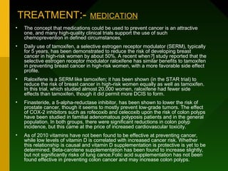 TREATMENT:-                    MEDICATION
•    The concept that medications could be used to prevent cancer is an attractive
     one, and many high-quality clinical trials support the use of such
     chemoprevention in defined circumstances.
•    Daily use of tamoxifen, a selective estrogen receptor modulator (SERM), typically
     for 5 years, has been demonstrated to reduce the risk of developing breast
     cancer in high-risk women by about 50%. A recent when?] study reported that the
     selective estrogen receptor modulator raloxifene has similar benefits to tamoxifen
     in preventing breast cancer in high-risk women, with a more favorable side effect
     profile.
•    Raloxifene is a SERM like tamoxifen; it has been shown (in the STAR trial) to
     reduce the risk of breast cancer in high-risk women equally as well as tamoxifen.
     In this trial, which studied almost 20,000 women, raloxifene had fewer side
     effects than tamoxifen, though it did permit more DCIS to form.
•    Finasteride, a 5-alpha-reductase inhibitor, has been shown to lower the risk of
     prostate cancer, though it seems to mostly prevent low-grade tumors. The effect
     of COX-2 inhibitors such as rofecoxib and celecoxib upon the risk of colon polyps
     have been studied in familial adenomatous polyposis patients and in the general
     population. In both groups, there were significant reductions in colon polyp
     incidence, but this came at the price of increased cardiovascular toxicity.
•    As of 2010 vitamins have not been found to be effective at preventing cancer,
     while low levels of vitamin D is correlated with increased cancer risk. Whether
     this relationship is causal and vitamin D supplementation is protective is yet to be
     determined. Beta-carotene supplementation has been found to increase slightly,
     but not significantly risks of lung cance.Folic acid supplementation has not been
     found effective in preventing colon cancer and may increase colon polyps.
 