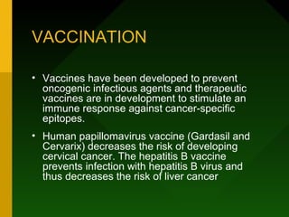 VACCINATION

• Vaccines have been developed to prevent
  oncogenic infectious agents and therapeutic
  vaccines are in development to stimulate an
  immune response against cancer-specific
  epitopes.
• Human papillomavirus vaccine (Gardasil and
  Cervarix) decreases the risk of developing
  cervical cancer. The hepatitis B vaccine
  prevents infection with hepatitis B virus and
  thus decreases the risk of liver cancer
 