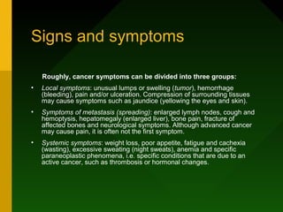 Signs and symptoms

    Roughly, cancer symptoms can be divided into three groups:
•   Local symptoms: unusual lumps or swelling (tumor), hemorrhage
    (bleeding), pain and/or ulceration. Compression of surrounding tissues
    may cause symptoms such as jaundice (yellowing the eyes and skin).
•   Symptoms of metastasis (spreading): enlarged lymph nodes, cough and
    hemoptysis, hepatomegaly (enlarged liver), bone pain, fracture of
    affected bones and neurological symptoms. Although advanced cancer
    may cause pain, it is often not the first symptom.
•   Systemic symptoms: weight loss, poor appetite, fatigue and cachexia
    (wasting), excessive sweating (night sweats), anemia and specific
    paraneoplastic phenomena, i.e. specific conditions that are due to an
    active cancer, such as thrombosis or hormonal changes.
 