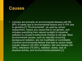 Causes


• Cancers are primarily an environmental disease with 90-
  95% of cases due to environmental factors and 5-10% due
  to genetics.[1] "Environmental", as used by cancer
  researchers, means any cause that is not genetic, and
  includes everything from natural sunlight to industrial
  pollution to viruses to behavioral choices to old age. Most
  environmental causes, such as naturally occurring
  background radiation, are not modifiable or controllable.
  Common environmental factors that lead to cancer death
  include: tobacco (25-30% of deaths), diet and obesity (30-
  35%), infections (15-20%), radiation, stress, lack of
  physical activity, and environmental pollutants.[1]
 