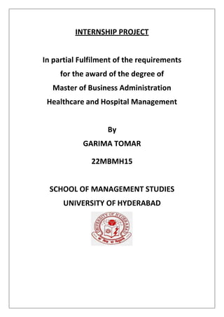 INTERNSHIP PROJECT
In partial Fulfilment of the requirements
for the award of the degree of
Master of Business Administration
Healthcare and Hospital Management
By
GARIMA TOMAR
22MBMH15
SCHOOL OF MANAGEMENT STUDIES
UNIVERSITY OF HYDERABAD
 