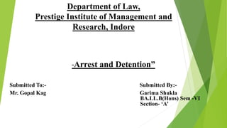 Department of Law,
Prestige Institute of Management and
Research, Indore
Submitted To:- Submitted By:-
Mr. Gopal Kag Garima Shukla
BA.LL.B(Hons) Sem -VI
Section- ‘A’
“Arrest and Detention”
 