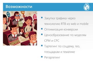 Возможности
 Закупка трафика через
технологию RTB из web и mobile
 Оптимизация конверсии
 Ценообразование по моделям
СРМ и СРС
 Тартегинг по соцдему, гео,
площадкам и тематике
 Ретаргетинг
 