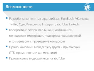 Возможности
 Разработка контентных стратегий для FaceBook, VKontakte,
Twitter, ОдноКлассники, Instagram, YouTube, LinkedIn
 Копирайтинг постов, паблишинг, коммьюнити-
менеджмент (модерация, поддержка пользователей
в комментариях, проведение конкурсов)
 Промо-кампании в поддержку групп и приложений
(ТГБ, промо-посты и др. механики)
 Продвижение видеороликов на YouTube
 