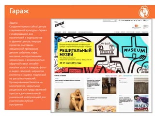 Гараж
Задача
Создание нового сайта Центра
современной культуры «Гараж»
с информацией для
посетителей и журналистов
о зданиях Центра, текущих
проектах, выставках,
лекционной программе,
детских событиях, кафе,
магазине, интерактивными
элементами, с возможностью
обратной связи, онлайн-
покупки услуг и товаров, фото-
и видео-галереей, шерингом
контента в соцсети, подпиской
на рассылку новостей,
бронированием билетов на
мероприятия, закрытыми
разделами для представителей
прессы и дополнительной
уникальной информацией для
участников клубной
программы.
 
