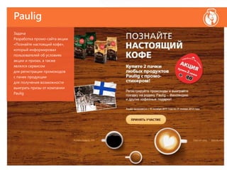 Paulig
Задача
Разработка промо-сайта акции
«Познайте настоящий кофе»,
который информировал
пользователей об условиях
акции и призах, а также
являлся сервисом
для регистрации промокодов
с пачек продукции
для получения возможности
выиграть призы от компании
Paulig
 