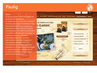 Paulig
Задача
Создание промо-сайта, посвященного
проводимой активности
по привлечению к участию в конкурсе
«Составь кроссворд на кофейную тему
и выиграй путешествие в Бразилию».
Функционал сайта позволял любому
пользователю сети зарегистрироваться
и составить собственный кроссворд на
кофейную тематику, разгадать
кроссворд, созданный другими
участниками, голосовать за другие
кроссворды, набирать баллы за
составление кроссвордов, делиться
ссылками на составленные кроссворды
со своими друзьями, приглашать их
к участию, зарабатывая тем самым
дополнительный баллы.
 