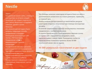Nestle
м
Задача
Продвижение промо-сайта, с помощью
конструктора на котором каждый
желающий мог создать открытку ко
дню Святого Валентина и поздравить
любимых, друзей и коллег.
Механика
Для решения данной задачи были
выбраны следующие способы
продвижения и площадки:
Размещение анонсирующих сайт
постов у ТОП блоггеров;
Продвижение сайта на
развлекательных порталах –
коллекторах;
Осуществление массовых рассылок
зарегистрированным пользователям
крупнейших развлекательных форумов;
Осуществление рассылки
зарегистрированным пользователям
службы знакомств LovePlanet;
Распространение информации о сайте
в крупнейших тематических группах
VKontakte.
Топ-блогеры написали новогодние истории в блоге на сайте и
дополнительно разместили их в своих дневниках, соревнуясь
за главный приз.
Агенты влияния распространяли на тематических ресурсах
новогодние открытки, полученные при помощи конструктора
на сайте.
В качестве традиционных каналов использовалось поисковое
продвижение и контекстная реклама.
В соцсети ОдноКлассники была размещена сквозная ссылка
на промо-сайт с предложение поздравить своих
одноклассников с новым годом. Размещение ссылки на
одноклассниках позволило привлечь более 50 000
посетителей менее чем за неделю.
45 000 уникальных посетителей за две недели
 
