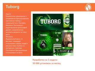 Tuborg
Задача
Разработатка, размещение и
продвижение брендированное
приложения Tuborg в
социальной сети Vkontakte.
Механика Приложения –
редактирование фотографий
друзей с возможностью
выложить результат на стену
друга.
Механика
Федеральный закон «О
рекламе» запрещает
использовать образы людей в
рекламе пива, поэтому на
внутренних страницах
Приложения брендирование
использовано не было.
Разработка за 3 недели
30 000 установок за месяц
 