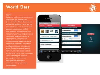 World Class
Задача
Создание мобильного приложения
под iPhone для членам сети
фитнес-клубов World Class Москвы
и Санкт-Петербурга и всех тех, кто
планирует ими стать. С помощью
данного приложения любой
пользователь имел возможность
посмотреть актуальное расписание
групповых занятий, новости и
мероприятия, специальные
предложения, а также составить
личное расписание и отправить
сообщение сервис-менеджеру
клуба. Пользователь также мог
получить полное описание всех
клубов сети World Class в Москве и
Санкт-Петербурге, включая
фотографии и контактную
информацию, включить
оповещение о предстоящих
тренировках.
 