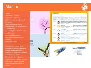 Mail.ru
Задача
Разработка дизайна
праздничных писем,
добавление новых функций
Механика
Мы создали красочное
оформление для почты Мail.ru
к праздникам:
на 14 февраля – ко Дню всех
влюбленных;
рогатка к 23 февраля —
мужчины всегда остаются
детьми;
цветы к 8 марта.
Разработаны новые фичи:
Возможность перекладывать
письма можно из папки в
папку, просто перетаскивая их
с помощью мышки;
Новый загрузчик файлов;
Все вложения в одном архиве;
Веб-Агент стал доступным
прямо из веб-интерфейса
почты.
 
