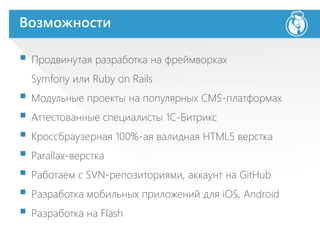 Возможности
 Продвинутая разработка на фреймворках
Symfony или Ruby on Rails
 Модульные проекты на популярных CMS-платформах
 Аттестованные специалисты 1С-Битрикс
 Кроссбраузерная 100%-ая валидная HTML5 верстка
 Parallax-верстка
 Работаем с SVN-репозиториями, аккаунт на GitHub
 Разработка мобильных приложений для iOS, Android
 Разработка на Flash
 