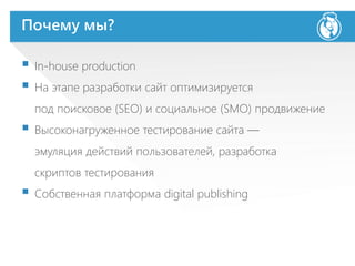 Почему мы?
 In-house production
 На этапе разработки сайт оптимизируется
под поисковое (SEO) и социальное (SMO) продвижение
 Высоконагруженное тестирование сайта —
эмуляция действий пользователей, разработка
скриптов тестирования
 Собственная платформа digital publishing
 