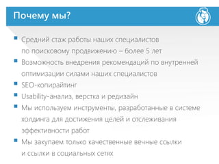 Почему мы?
 Средний стаж работы наших специалистов
по поисковому продвижению – более 5 лет
 Возможность внедрения рекомендаций по внутренней
оптимизации силами наших специалистов
 SEO-копирайтинг
 Usability-анализ, верстка и редизайн
 Мы используем инструменты, разработанные в системе
холдинга для достижения целей и отслеживания
эффективности работ
 Мы закупаем только качественные вечные ссылки
и ссылки в социальных сетях
 