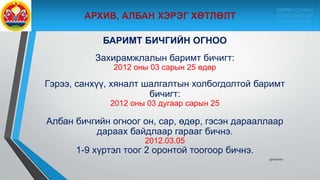 БАРИМТ БИЧГИЙН ОГНОО
Захирамжлалын баримт бичигт:
2012 оны 03 сарын 25 өдөр
Гэрээ, санхүү, хяналт шалгалтын холбогдолтой баримт
бичигт:
2012 оны 03 дугаар сарын 25
Албан бичгийн огноог он, сар, өдөр, гэсэн дарааллаар
дараах байдлаар гарааг бичнэ.
2012.03.05
1-9 хүртэл тоог 2 оронтой тоогоор бичнэ.
9/10/2020
МӨРӨН СУМЫН
ЗАСАГ ДАРГЫН
ТАМГЫН ГАЗАР
 