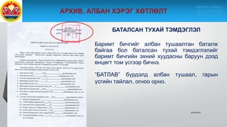 БАТАЛСАН ТУХАЙ ТЭМДЭГЛЭЛ
Баримт бичгийг албан тушаалтан баталж
байгаа бол баталсан тухай тэмдэглэлийг
баримт бичгийн эхний хуудасны баруун дээд
өнцөгт том үсгээр бичнэ.
“БАТЛАВ” бүрдэлд албан тушаал, гарын
үсгийн тайлал, огноо орно.
9/10/2020
МӨРӨН СУМЫН
ЗАСАГ ДАРГЫН
ТАМГЫН ГАЗАР
 