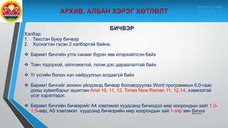 9/10/2020
БИЧВЭР
Хэлбэр:
1. Текстэн буюу бичвэр
2. Хүснэгтэн гэсэн 2 хэлбэртэй байна.
 Баримт бичгийн утга санааг бүрэн зөв илэрхийлсэн байх
 Товч тодорхой, ойлгомжтой, логик дэс дараалалтай байх
 Үг үсгийн болон хэл найруулгын алдаагүй байх
 Баримт бичгийг зохион үйлдэхэд бичвэр боловсруулах Word программын 6.0-гаас
дээш хувилбарыг ашиглан Arial 10, 11, 12, Times New Roman 11, 12,14, хэмжээтэй
үсэг хэрэглэдэг.
 Баримт бичгийн бичвэрийг А4 хэвлэмэл хуудсанд бичихдээ мөр хоорондын зайг 1,0-
1,5-аар, А5 хэвлэмэл хуудсанд бичвэрийн мөр хоорондын зай 1-ээр авч бичнэ
МӨРӨН СУМЫН
ЗАСАГ ДАРГЫН
ТАМГЫН ГАЗАР
 