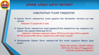 9/10/2020
ХАВСРАЛТЫН ТУХАЙ ТЭМДЭГЛЭЛ
 Баримт бичигт хавсралтын тухай дурдсан бол бичвэрийн төгсгөлд сул мөр
орхиод:
Хавсралт 5 хуудастай, 2 хувь
 Баримт бичигт хавсралтын тухай дурдаагүй бол хавсралтын нэр, хуудасны тоо,
хувийн тоог дараах байдлаар бичнэ.
Хавсралт: Архивын ерөнхий газрын 2010 оны 03 сарын 05-ны өдрийн
№1/09 дүгээр албан бичиг, хавсралтын хамт бүгд 5 хуудас
 Захирамжийн баримт бичиг хавсралттай бол эхний хуудасны баруун дээд
өнцөгт:
Хууль зүй, дотоод хэргийн сайдын
2010 оны 03 сарын 05-ны өдрийн
9 дүгээр тушаалын хавсралт
МӨРӨН СУМЫН
ЗАСАГ ДАРГЫН
ТАМГЫН ГАЗАР
 