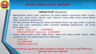 9/10/2020
ГАРЫН ҮСЭГ (Үргэжлэл)
• Байгууллагын даргыг үүрэг гүйцэтгэгч түр орлож байгаа тохиолдолд албан тушаал,
гарын үсэг, гарын үсгийн тайллыг үүрэг гүйцэтгэгч буюу албан ёсоор орлож байгаа
албан тушаалтны нэрээр бичнэ.
• Нэг байгууллагаас боловсруулан гаргаж буй баримт бичигт хэд хэдэн албан тушаалтан
гарын үсэг зурах тохиолдолд албан тушаалын эрэмбээр дарааллуулж, том үсгээр
бичнэ. Жишээ нь:
ДАРГА гарын үсэг О.БАТМӨНХ
ЕРӨНХИЙ НЯ-БО гарын үсэг Б.АНХБАЯР
• Гадаад байгууллагад илгээх албан бичигт гарын үсэг, гарын үсгийн тайлал, албан
тушаалын нэр гэсэн дарааллаар бичнэ. Жишээ нь:
Гарын үсэг
D.ULZIIBAATAR
GENERAL DIRECTOR
Баримт бичигт эрх бүхий албан тушаалтныг орлож, “ыг” гэсэн тийн ялгалын үг
хэрэглэж гарын үсэг зурахгүй
МӨРӨН СУМЫН
ЗАСАГ ДАРГЫН
ТАМГЫН ГАЗАР
 