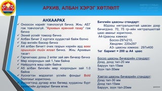 9/10/2020
АНХААРАХ
 Оноосон нэрийг товчлохгүй бичнэ. Жнь: АЕГ
гэж товчлохгүй. “Архивын ерөнхий газар” гэж
бичнэ
 Эхний үсгийг томоор бичнэ
 Албан бичиг 2 хүртэлх хуудастай байж болно
 Хар өнгийн бэхээр бичнэ
 А4 албан бичигт очих газрын нэрийн ард өгөх
оршихийн тийн ялгал бичнэ. Жнь: Архивын
тасагт
 Гарчигнаас доош 2 еnter зай авч бичвэр бичнэ
 Мөр хоорондын зай 1,1мм байна
 Найруулга маш сайн байна
 А5 албан бичгийн мөр хоорондын зай 1.0
байна
 Хүснэгтэн мэдээлэл үсгийн фондыг Bold
болгохыг хориглоно.
 Хүснэгтэнд дугаар өгөх бөгөөд хуудасны бүрт
хүснэтийн дугаарыг бичиж өгнө.
Бичгийн цаасны стандарт:
80дээш нягтралшилтай цаасан дээр
бичигдэнэ. 70, 75 гр–ийн нягтралшилтай
цаас авахыг хориглоно.
А4-Цаасны хэмжээ:
Босоо-297х210,
Хөндлөн: 220х297
А3- цаасны хэмжээ: 297х400
1кг баримт = 200 ш А4 цаас
Босоо цаасны бичвэрийн стандарт:
Дээд, доод тал-20 мм
Баруун тал-15мм
Зүүн тал-30мм
Хэвтээ цаасны бичвэрийн стандарт:
Дээд тал-30 мм
Доод тал-15мм
Баруун, зүүн тал-20мм
МӨРӨН СУМЫН
ЗАСАГ ДАРГЫН
ТАМГЫН ГАЗАР
 